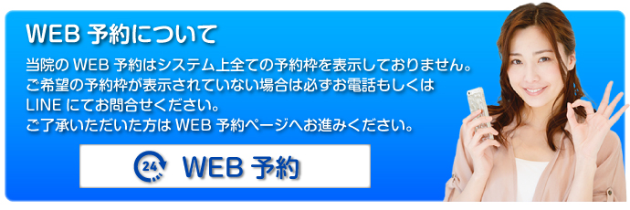 WEB予約について：当院のWEB予約はシステム上すべての予約枠を表示しておりません。ご希望の予約枠が表示されていない場合は必ずお電話もしくはLINEにてお問合せください。ご了承いただいた方はWEB予約ページへお進みください。