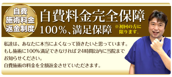 自費施術料金返金制度:自費料金完全保障100%、満足保障※初回の方に限ります。私達は、あなたに本当によくなっていただきたいと思っています。もし施術に100%満足できなければ、24時間以内に当院までお知らせください。自費施術の料金を全額返金させていただきます。