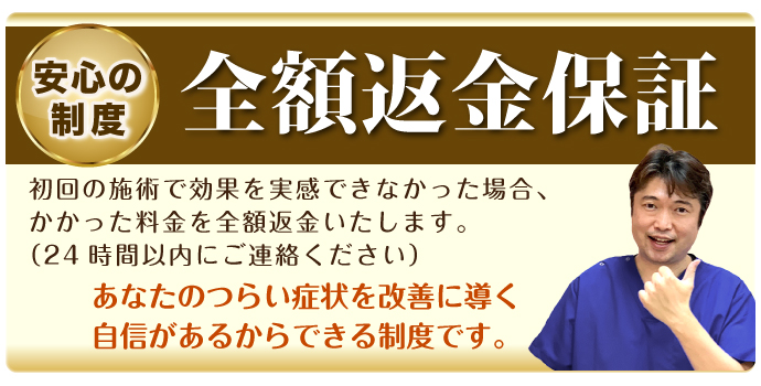 安心の制度 全額返金保証:初回の施術で効果を実感できなかった場合、かかった料金を全額返金いたします。(24時間以内にご連絡ください)あなたのつらい症状を改善に導く自信があるからできる制度です。