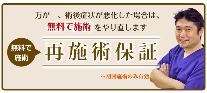 万が一、術後症状が悪化した場合は、無料で施術をやり直します。再施術保証※初回せじゅつのみ有効。