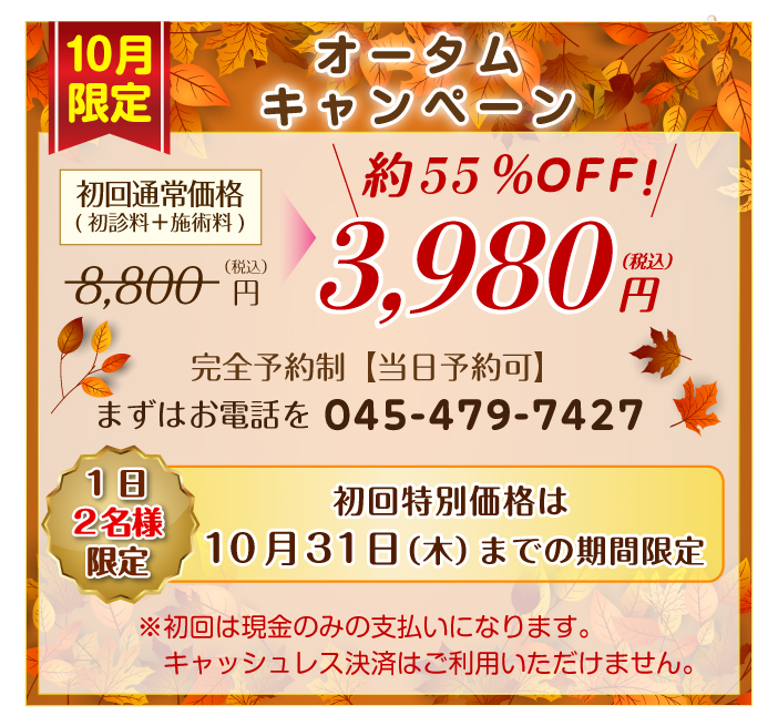 オータムトワイライトキャンペーン　初回特別価格は10月31日（木）までの期間限定　1日2名様限定　通常初回施術料8,800円（税込）（初診料＋１回施術料）のところ55%OFFの3,980円～（税込）完全予約制  まずはお電話（045―479―7427）を。※初回は現金のみの支払いになります。キャッシュレス決済はご利用いただけません。