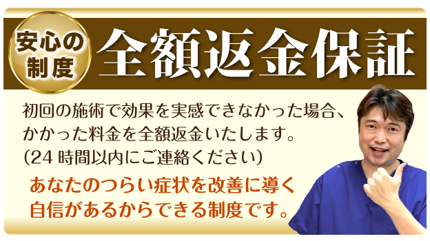 安心の制度 全額返金保証:初回の施術で効果を実感できなかった場合、かかった料金を全額返金いたします。（24時間以内にご連絡ください）あなたのつらい症状を改善に導く自信があるからできる制度です。