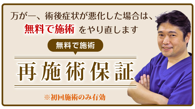 万が一、術後症状が悪化した場合は、無料で施術をやり直します。再施術保証※初回せじゅつのみ有効。