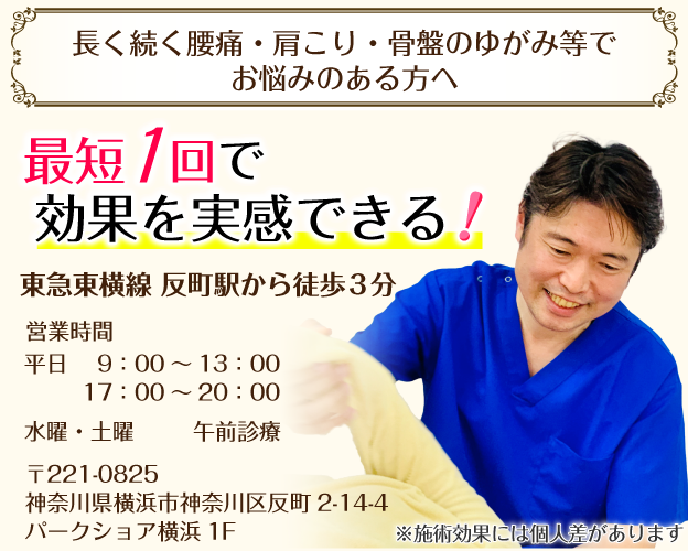 長く続く腰痛・肩こり・骨盤のゆがみ等でお悩みのある方へ　最短1回で効果を実感できる！東急東横線 反町駅から徒歩3分 営業時間:平日9:00～13:00/17:00～20:00、水曜・土曜　午前診療、休診　日曜 〒221-0825 神奈川県横浜市神奈川区反町2-14-4パークショア横浜1 F※施術効果には個人差があります