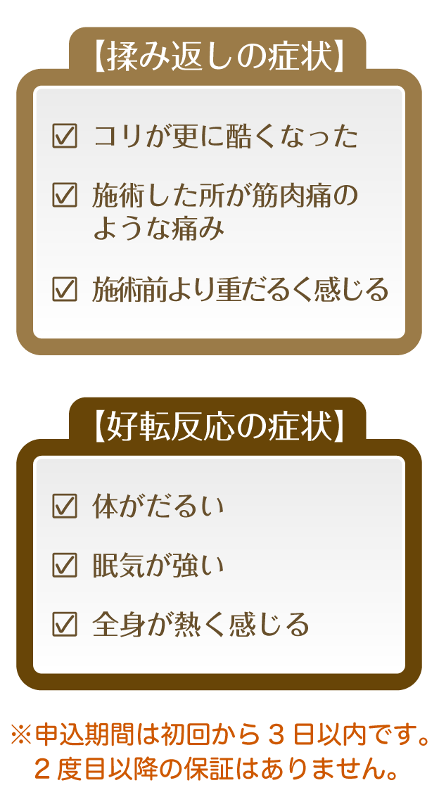 【揉み返しの症状】・コリが更に酷くなった・施術した所が筋肉痛のような痛み・施術前より重だるく感じる【好天反応の症状】・体がだるい・眠気が強い・全身が熱く感じる（申込期間は初回から3日以内です。2度目以降の保証はありません。）